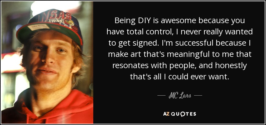 Being DIY is awesome because you have total control, I never really wanted to get signed. I'm successful because I make art that's meaningful to me that resonates with people, and honestly that's all I could ever want. - MC Lars