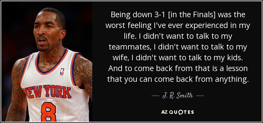 Being down 3-1 [in the Finals] was the worst feeling I've ever experienced in my life. I didn't want to talk to my teammates, I didn't want to talk to my wife, I didn't want to talk to my kids. And to come back from that is a lesson that you can come back from anything. - J. R. Smith