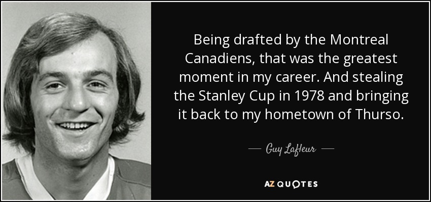 Being drafted by the Montreal Canadiens, that was the greatest moment in my career. And stealing the Stanley Cup in 1978 and bringing it back to my hometown of Thurso. - Guy Lafleur