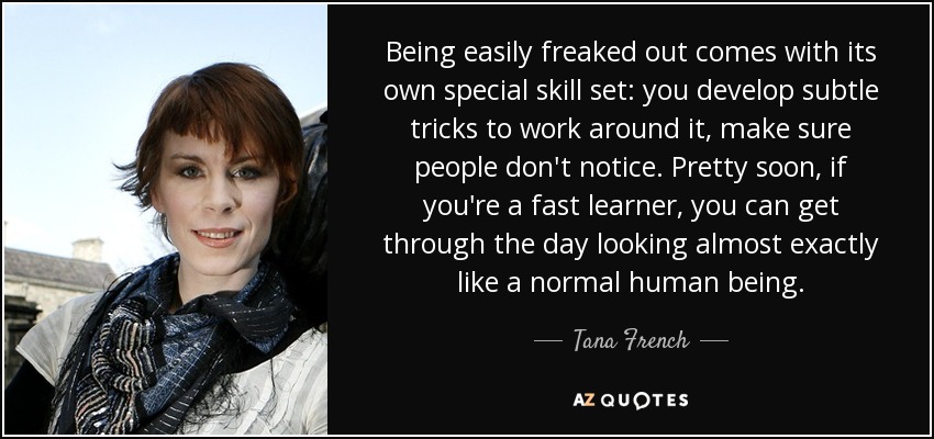 Being easily freaked out comes with its own special skill set: you develop subtle tricks to work around it, make sure people don't notice. Pretty soon, if you're a fast learner, you can get through the day looking almost exactly like a normal human being. - Tana French