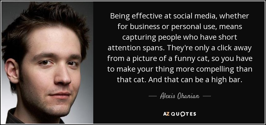 Being effective at social media, whether for business or personal use, means capturing people who have short attention spans. They're only a click away from a picture of a funny cat, so you have to make your thing more compelling than that cat. And that can be a high bar. - Alexis Ohanian