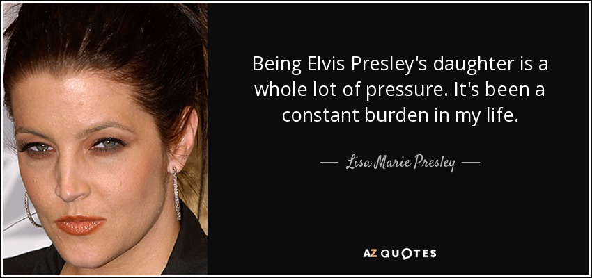 Being Elvis Presley's daughter is a whole lot of pressure. It's been a constant burden in my life. - Lisa Marie Presley