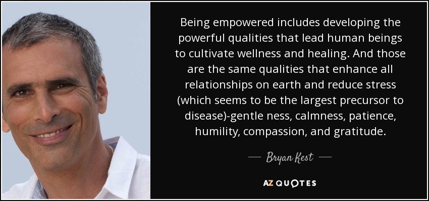 Being empowered includes developing the powerful qualities that lead human beings to cultivate wellness and healing. And those are the same qualities that enhance all relationships on earth and reduce stress (which seems to be the largest precursor to disease)-gentle ness, calmness, patience, humility, compassion, and gratitude. - Bryan Kest