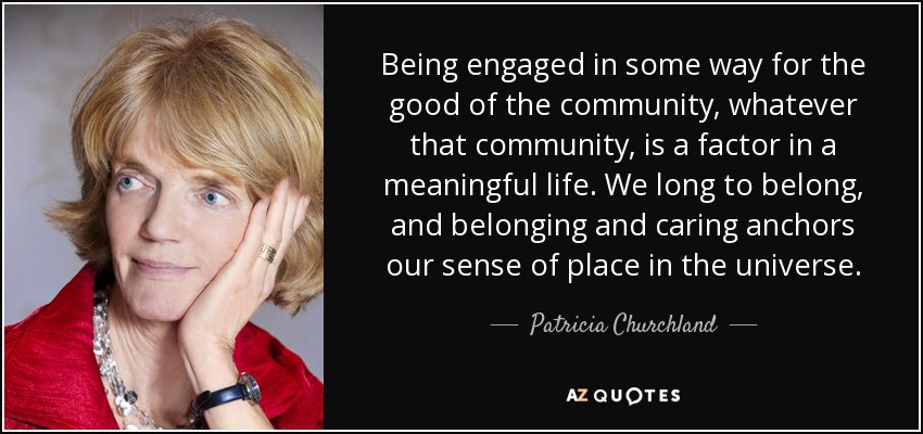 Being engaged in some way for the good of the community, whatever that community, is a factor in a meaningful life. We long to belong, and belonging and caring anchors our sense of place in the universe. - Patricia Churchland