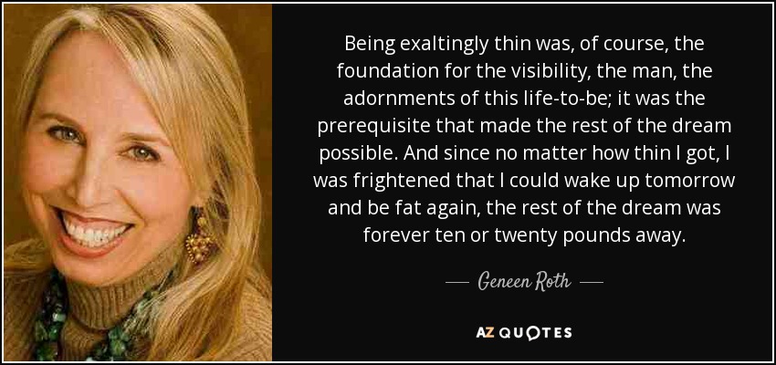 Being exaltingly thin was, of course, the foundation for the visibility, the man, the adornments of this life-to-be; it was the prerequisite that made the rest of the dream possible. And since no matter how thin I got, I was frightened that I could wake up tomorrow and be fat again, the rest of the dream was forever ten or twenty pounds away. - Geneen Roth