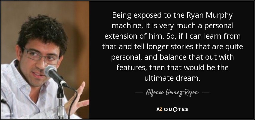 Being exposed to the Ryan Murphy machine, it is very much a personal extension of him. So, if I can learn from that and tell longer stories that are quite personal, and balance that out with features, then that would be the ultimate dream. - Alfonso Gomez-Rejon