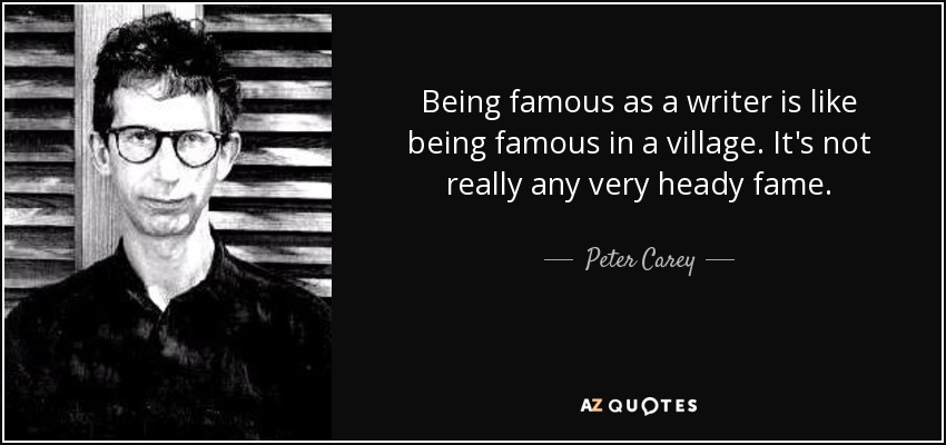 Being famous as a writer is like being famous in a village. It's not really any very heady fame. - Peter Carey