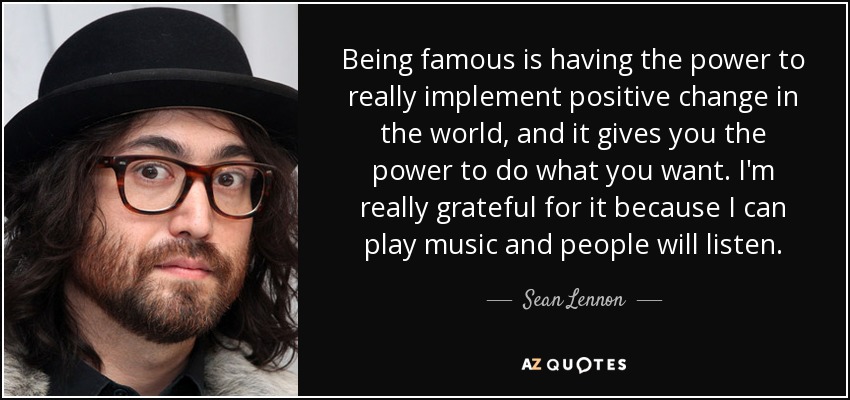 Being famous is having the power to really implement positive change in the world, and it gives you the power to do what you want. I'm really grateful for it because I can play music and people will listen. - Sean Lennon