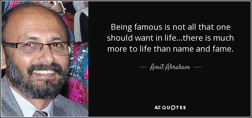 Being famous is not all that one should want in life...there is much more to life than name and fame. - Amit Abraham