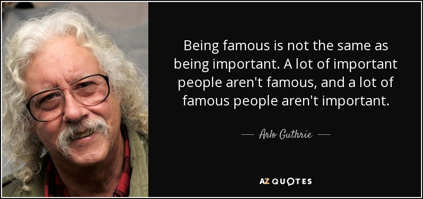 Being famous is not the same as being important. A lot of important people aren't famous, and a lot of famous people aren't important. - Arlo Guthrie