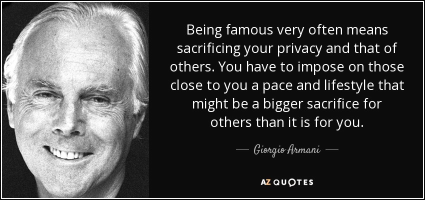 Being famous very often means sacrificing your privacy and that of others. You have to impose on those close to you a pace and lifestyle that might be a bigger sacrifice for others than it is for you. - Giorgio Armani