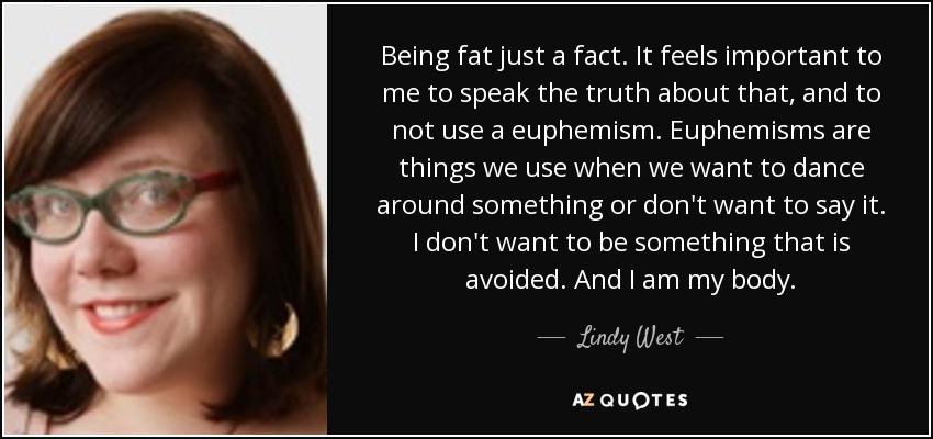 Being fat just a fact. It feels important to me to speak the truth about that, and to not use a euphemism. Euphemisms are things we use when we want to dance around something or don't want to say it. I don't want to be something that is avoided. And I am my body. - Lindy West