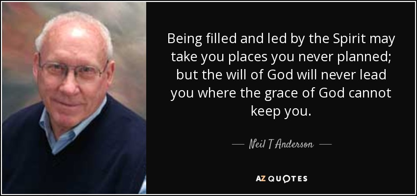 Being filled and led by the Spirit may take you places you never planned; but the will of God will never lead you where the grace of God cannot keep you. - Neil T Anderson