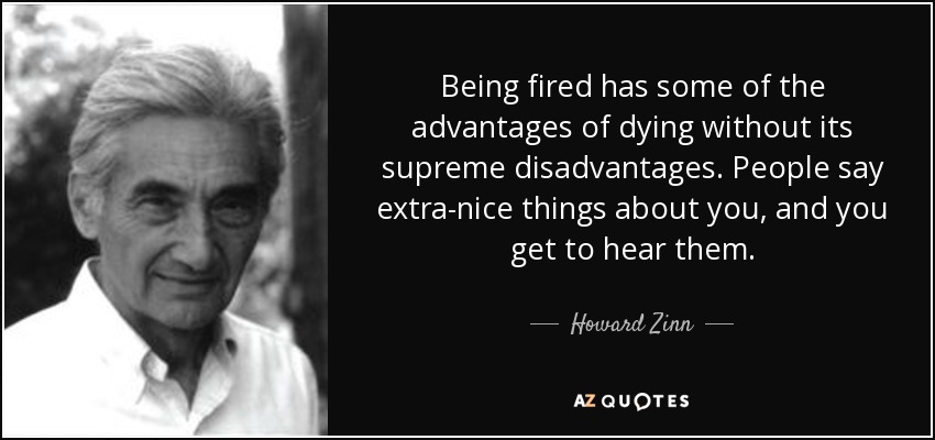Being fired has some of the advantages of dying without its supreme disadvantages. People say extra-nice things about you, and you get to hear them. - Howard Zinn