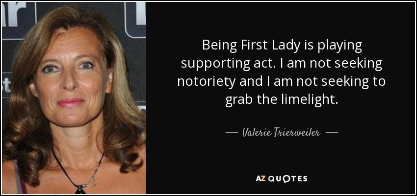 Being First Lady is playing supporting act. I am not seeking notoriety and I am not seeking to grab the limelight. - Valerie Trierweiler