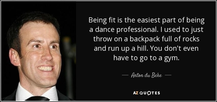 Being fit is the easiest part of being a dance professional. I used to just throw on a backpack full of rocks and run up a hill. You don't even have to go to a gym. - Anton du Beke