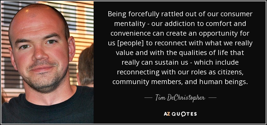 Being forcefully rattled out of our consumer mentality - our addiction to comfort and convenience can create an opportunity for us [people] to reconnect with what we really value and with the qualities of life that really can sustain us - which include reconnecting with our roles as citizens, community members, and human beings. - Tim DeChristopher