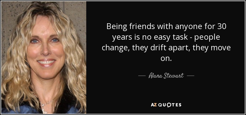 Being friends with anyone for 30 years is no easy task - people change, they drift apart, they move on. - Alana Stewart