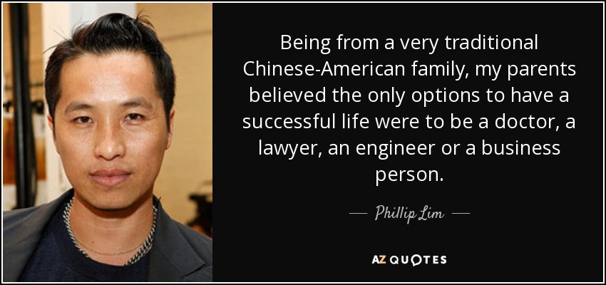 Being from a very traditional Chinese-American family, my parents believed the only options to have a successful life were to be a doctor, a lawyer, an engineer or a business person. - Phillip Lim