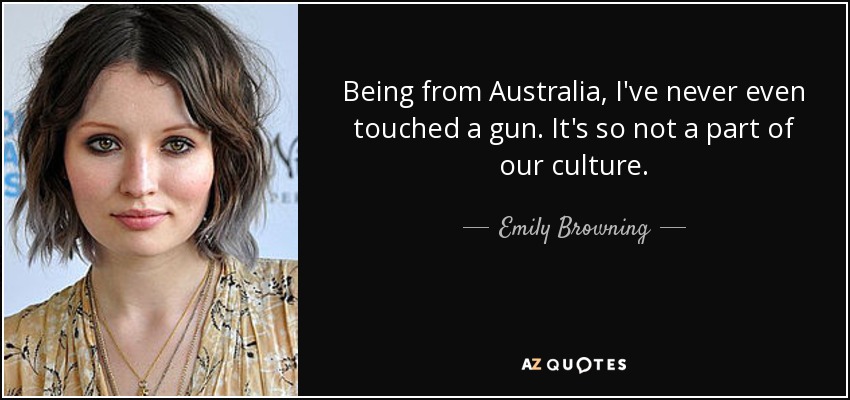 Being from Australia, I've never even touched a gun. It's so not a part of our culture. - Emily Browning