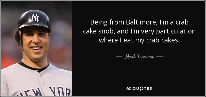 Being from Baltimore, I'm a crab cake snob, and I'm very particular on where I eat my crab cakes. - Mark Teixeira