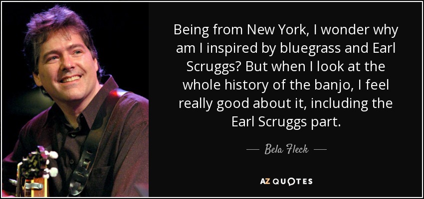 Being from New York, I wonder why am I inspired by bluegrass and Earl Scruggs? But when I look at the whole history of the banjo, I feel really good about it, including the Earl Scruggs part. - Bela Fleck