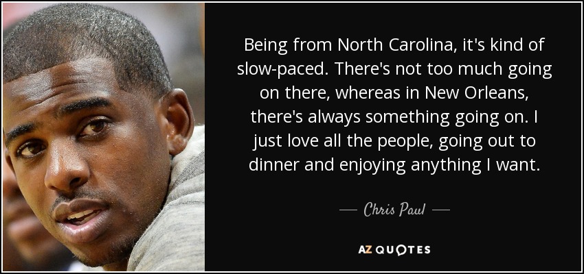 Being from North Carolina, it's kind of slow-paced. There's not too much going on there, whereas in New Orleans, there's always something going on. I just love all the people, going out to dinner and enjoying anything I want. - Chris Paul