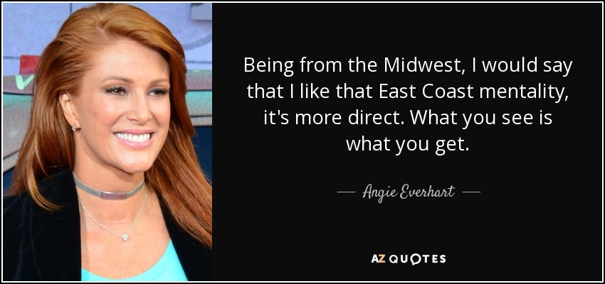 Being from the Midwest, I would say that I like that East Coast mentality, it's more direct. What you see is what you get. - Angie Everhart