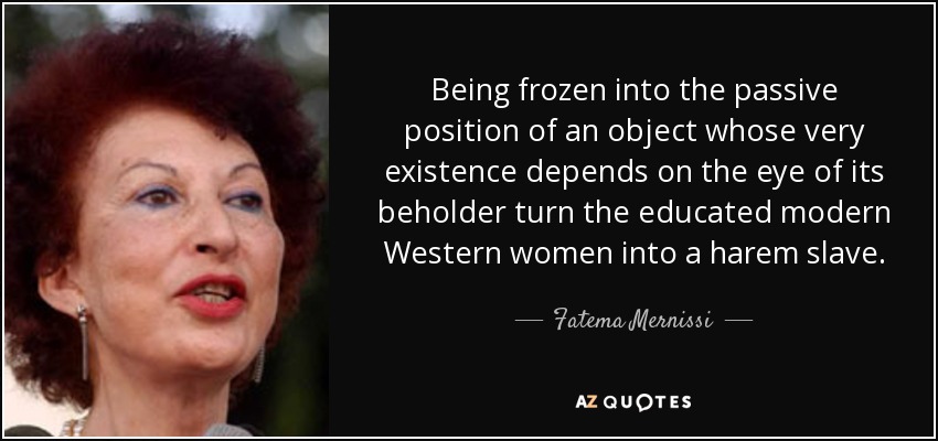 Being frozen into the passive position of an object whose very existence depends on the eye of its beholder turn the educated modern Western women into a harem slave. - Fatema Mernissi