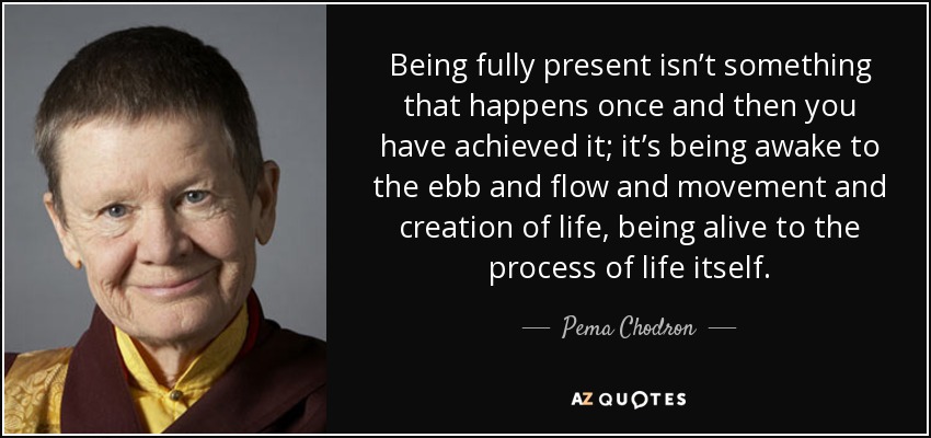 Being fully present isn’t something that happens once and then you have achieved it; it’s being awake to the ebb and flow and movement and creation of life, being alive to the process of life itself. - Pema Chodron
