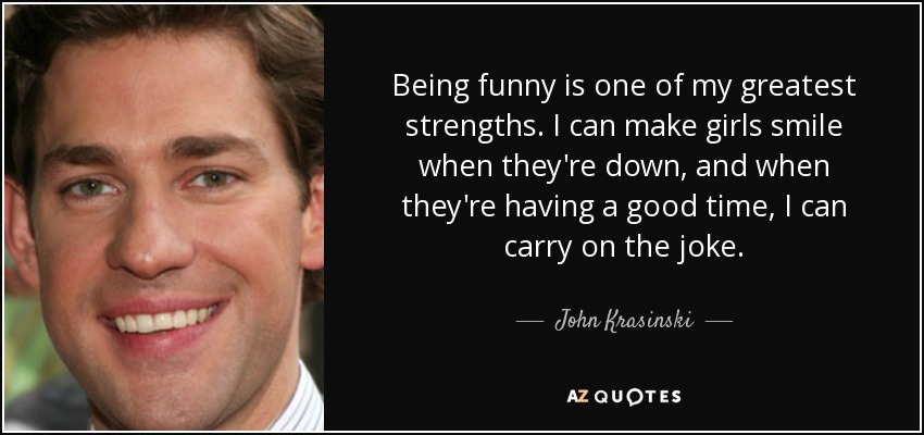 Being funny is one of my greatest strengths. I can make girls smile when they're down, and when they're having a good time, I can carry on the joke. - John Krasinski