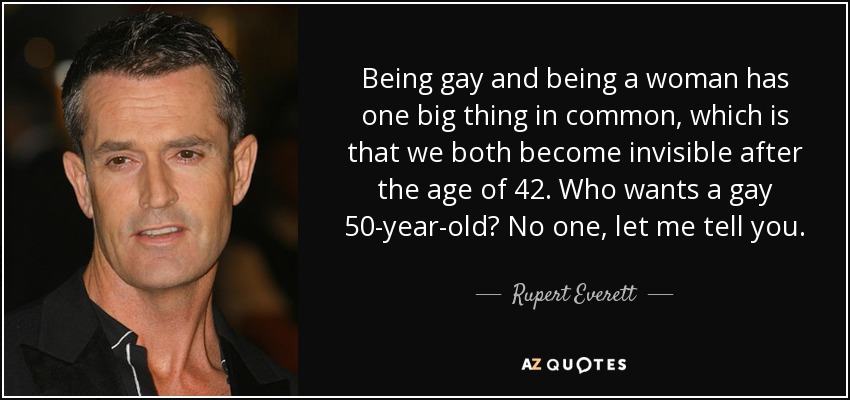 Being gay and being a woman has one big thing in common, which is that we both become invisible after the age of 42. Who wants a gay 50-year-old? No one, let me tell you. - Rupert Everett
