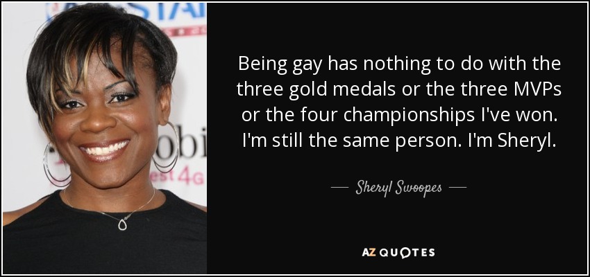 Being gay has nothing to do with the three gold medals or the three MVPs or the four championships I've won. I'm still the same person. I'm Sheryl. - Sheryl Swoopes