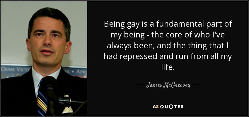 Being gay is a fundamental part of my being - the core of who I've always been, and the thing that I had repressed and run from all my life. - James McGreevey