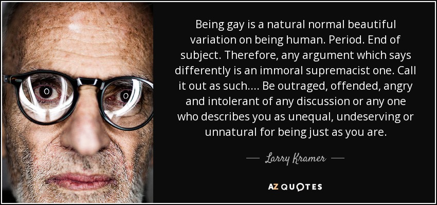Being gay is a natural normal beautiful variation on being human. Period. End of subject. Therefore, any argument which says differently is an immoral supremacist one. Call it out as such. ... Be outraged, offended, angry and intolerant of any discussion or any one who describes you as unequal, undeserving or unnatural for being just as you are. - Larry Kramer