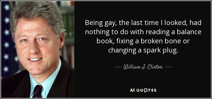 Being gay, the last time I looked, had nothing to do with reading a balance book, fixing a broken bone or changing a spark plug. - William J. Clinton