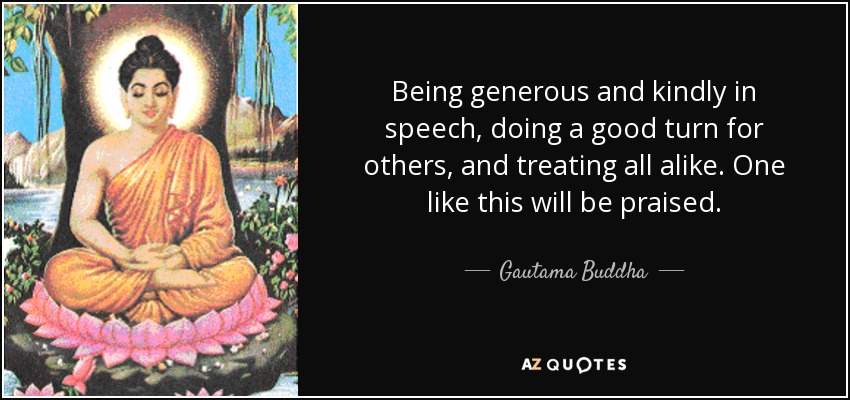 Being generous and kindly in speech, doing a good turn for others, and treating all alike. One like this will be praised. - Gautama Buddha