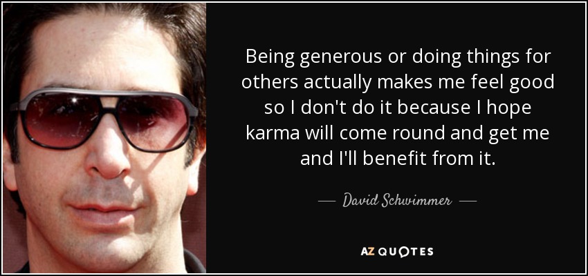 Being generous or doing things for others actually makes me feel good so I don't do it because I hope karma will come round and get me and I'll benefit from it. - David Schwimmer