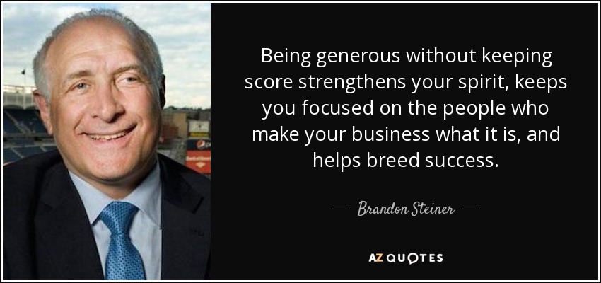 Being generous without keeping score strengthens your spirit, keeps you focused on the people who make your business what it is, and helps breed success. - Brandon Steiner