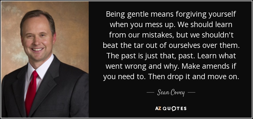 Being gentle means forgiving yourself when you mess up. We should learn from our mistakes, but we shouldn't beat the tar out of ourselves over them. The past is just that, past. Learn what went wrong and why. Make amends if you need to. Then drop it and move on. - Sean Covey
