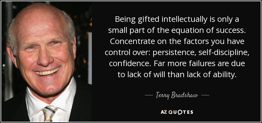 Being gifted intellectually is only a small part of the equation of success. Concentrate on the factors you have control over: persistence, self-discipline, confidence. Far more failures are due to lack of will than lack of ability. - Terry Bradshaw