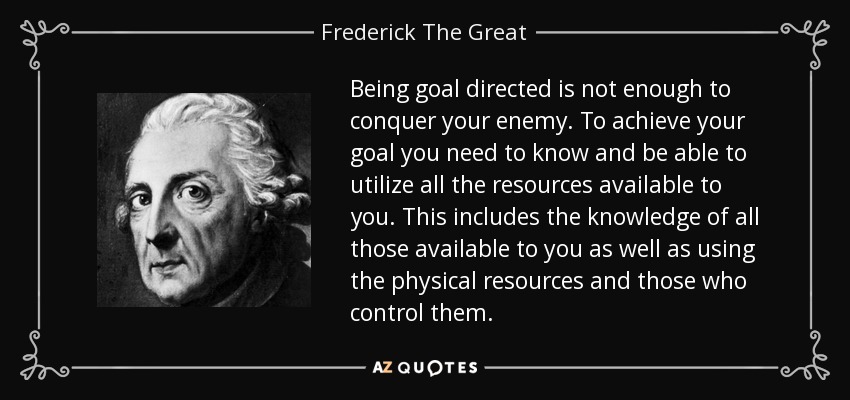 Being goal directed is not enough to conquer your enemy. To achieve your goal you need to know and be able to utilize all the resources available to you. This includes the knowledge of all those available to you as well as using the physical resources and those who control them. - Frederick The Great