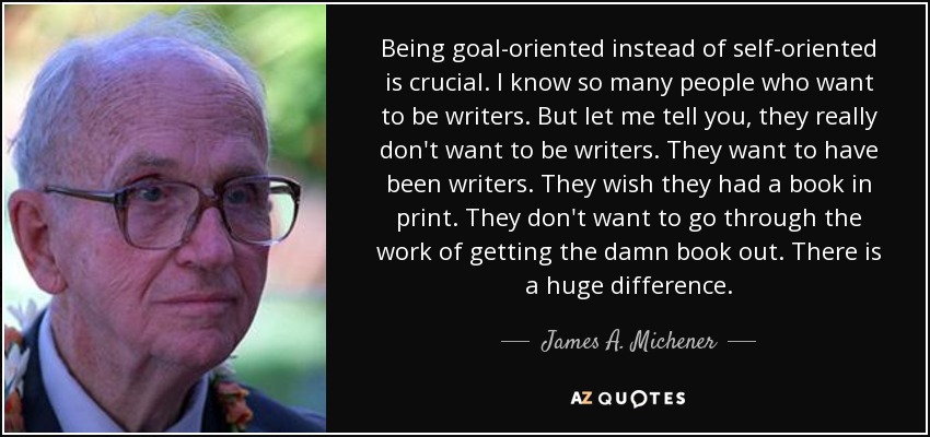 Being goal-oriented instead of self-oriented is crucial. I know so many people who want to be writers. But let me tell you, they really don't want to be writers. They want to have been writers. They wish they had a book in print. They don't want to go through the work of getting the damn book out. There is a huge difference. - James A. Michener