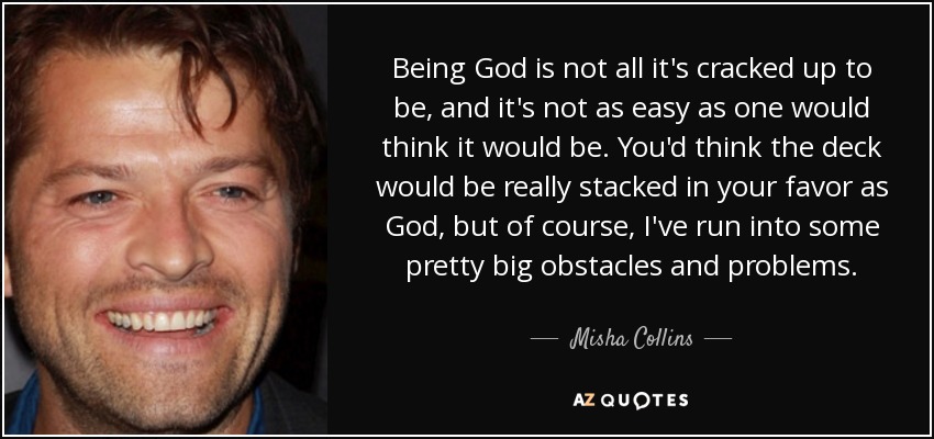 Being God is not all it's cracked up to be, and it's not as easy as one would think it would be. You'd think the deck would be really stacked in your favor as God, but of course, I've run into some pretty big obstacles and problems. - Misha Collins
