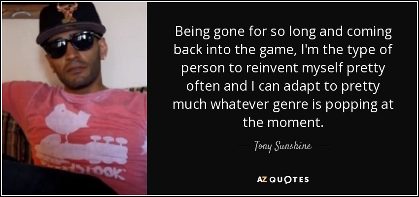 Being gone for so long and coming back into the game, I'm the type of person to reinvent myself pretty often and I can adapt to pretty much whatever genre is popping at the moment. - Tony Sunshine