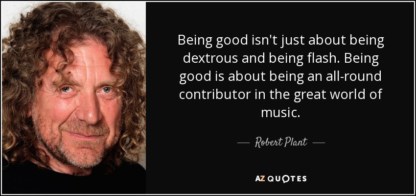 Being good isn't just about being dextrous and being flash. Being good is about being an all-round contributor in the great world of music. - Robert Plant