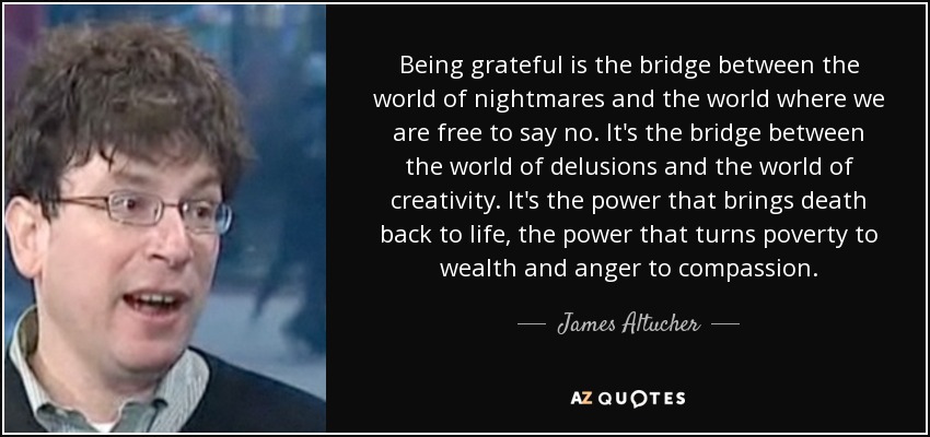 Being grateful is the bridge between the world of nightmares and the world where we are free to say no. It's the bridge between the world of delusions and the world of creativity. It's the power that brings death back to life, the power that turns poverty to wealth and anger to compassion. - James Altucher