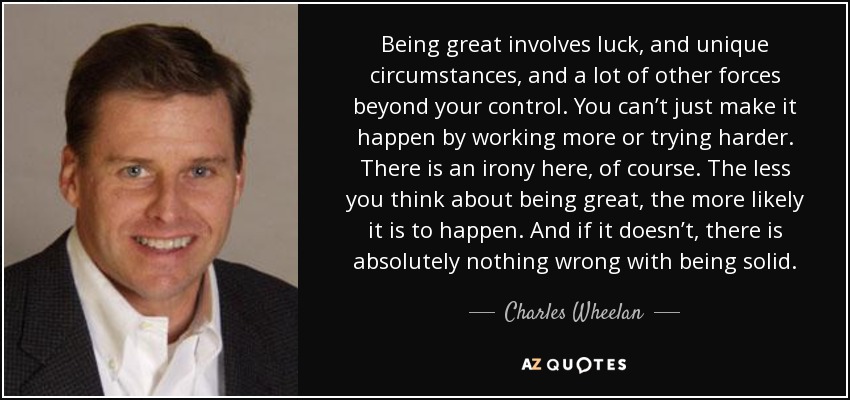 Being great involves luck, and unique circumstances, and a lot of other forces beyond your control. You can’t just make it happen by working more or trying harder. There is an irony here, of course. The less you think about being great, the more likely it is to happen. And if it doesn’t, there is absolutely nothing wrong with being solid. - Charles Wheelan