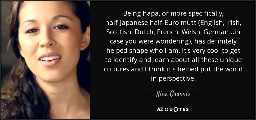 Being hapa, or more specifically, half-Japanese half-Euro mutt (English, Irish, Scottish, Dutch, French, Welsh, German. . .in case you were wondering), has definitely helped shape who I am. It's very cool to get to identify and learn about all these unique cultures and I think it's helped put the world in perspective. - Kina Grannis