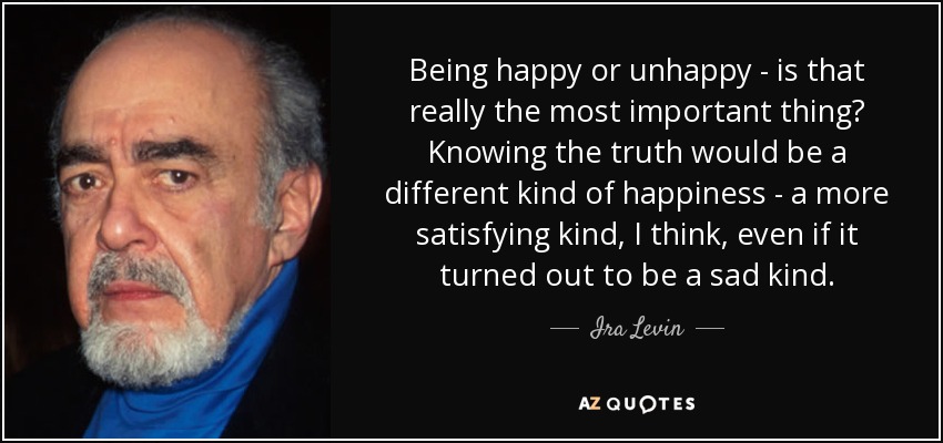 Being happy or unhappy - is that really the most important thing? Knowing the truth would be a different kind of happiness - a more satisfying kind, I think, even if it turned out to be a sad kind. - Ira Levin